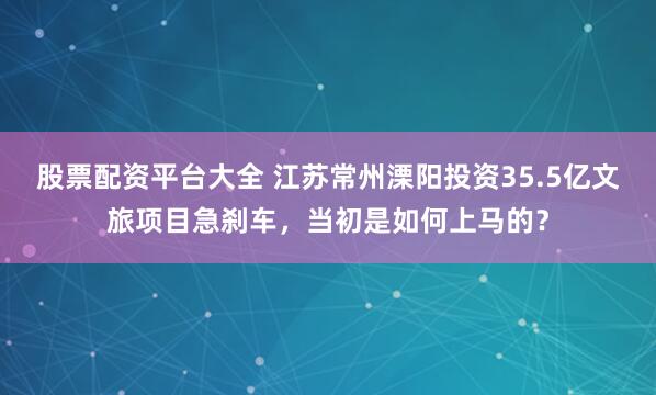 股票配资平台大全 江苏常州溧阳投资35.5亿文旅项目急刹车，当初是如何上马的？
