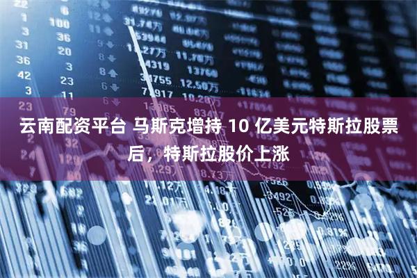 云南配资平台 马斯克增持 10 亿美元特斯拉股票后，特斯拉股价上涨
