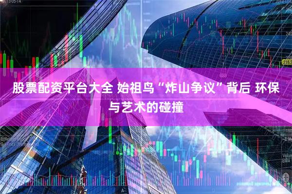 股票配资平台大全 始祖鸟“炸山争议”背后 环保与艺术的碰撞