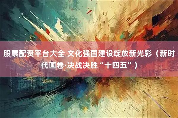 股票配资平台大全 文化强国建设绽放新光彩（新时代画卷·决战决胜“十四五”）