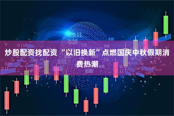 炒股配资找配资 “以旧换新”点燃国庆中秋假期消费热潮