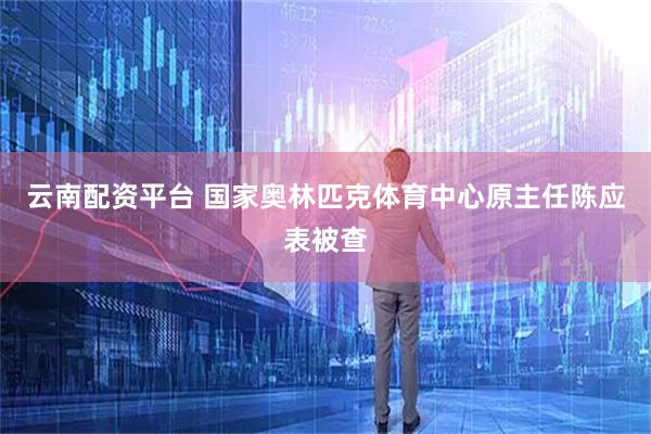 云南配资平台 国家奥林匹克体育中心原主任陈应表被查