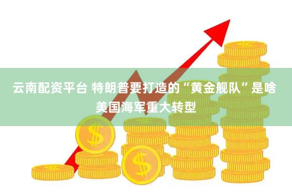 云南配资平台 特朗普要打造的“黄金舰队”是啥 美国海军重大转型