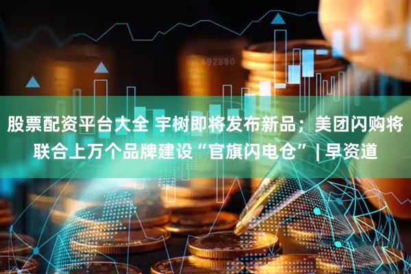 股票配资平台大全 宇树即将发布新品；美团闪购将联合上万个品牌建设“官旗闪电仓” | 早资道