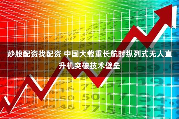 炒股配资找配资 中国大载重长航时纵列式无人直升机突破技术壁垒