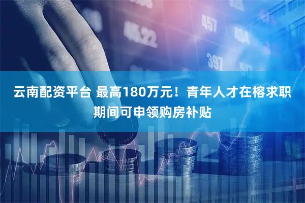云南配资平台 最高180万元！青年人才在榕求职期间可申领购房补贴