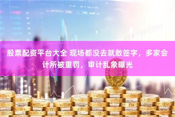 股票配资平台大全 现场都没去就敢签字，多家会计所被重罚，审计乱象曝光