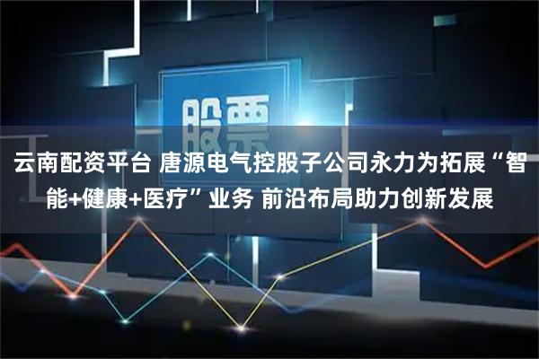 云南配资平台 唐源电气控股子公司永力为拓展“智能+健康+医疗”业务 前沿布局助力创新发展