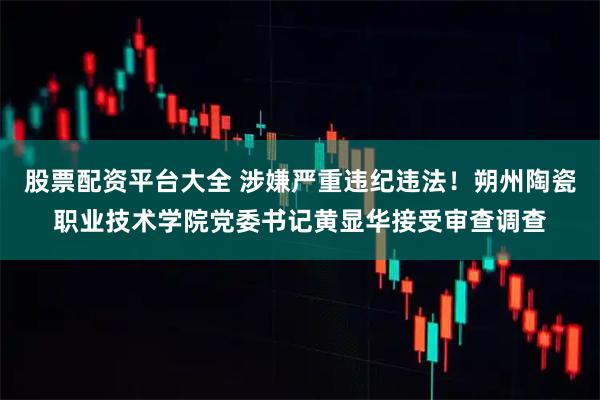 股票配资平台大全 涉嫌严重违纪违法！朔州陶瓷职业技术学院党委书记黄显华接受审查调查