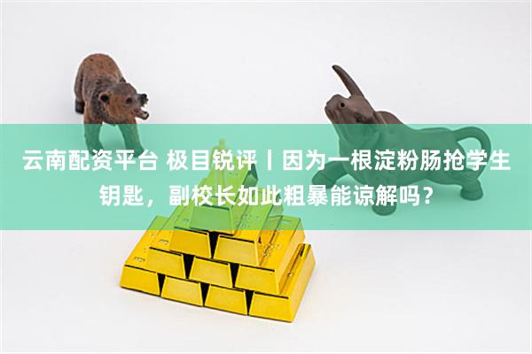 云南配资平台 极目锐评丨因为一根淀粉肠抢学生钥匙，副校长如此粗暴能谅解吗？