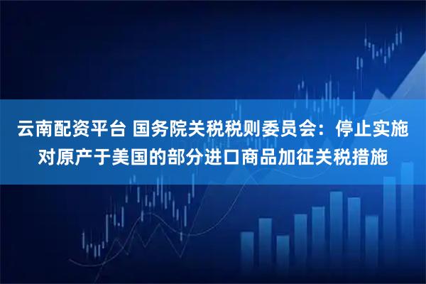 云南配资平台 国务院关税税则委员会：停止实施对原产于美国的部分进口商品加征关税措施