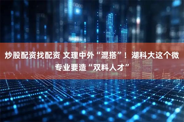 炒股配资找配资 文理中外“混搭”！湖科大这个微专业要造“双料人才”