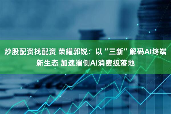 炒股配资找配资 荣耀郭锐：以“三新”解码AI终端新生态 加速端侧AI消费级落地