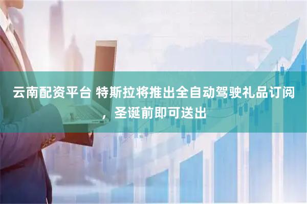 云南配资平台 特斯拉将推出全自动驾驶礼品订阅，圣诞前即可送出