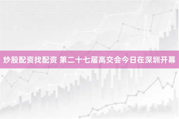 炒股配资找配资 第二十七届高交会今日在深圳开幕