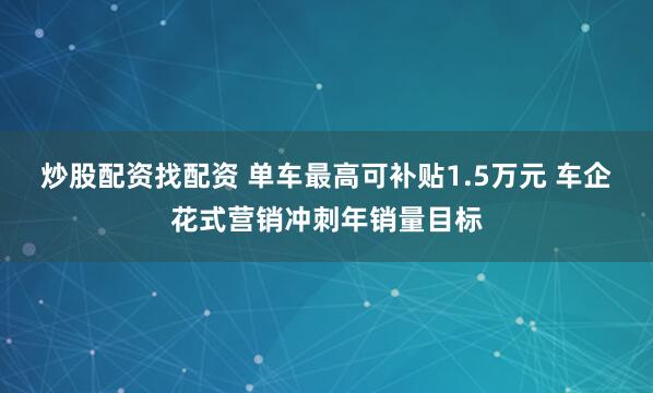 炒股配资找配资 单车最高可补贴1.5万元 车企花式营销冲刺年销量目标