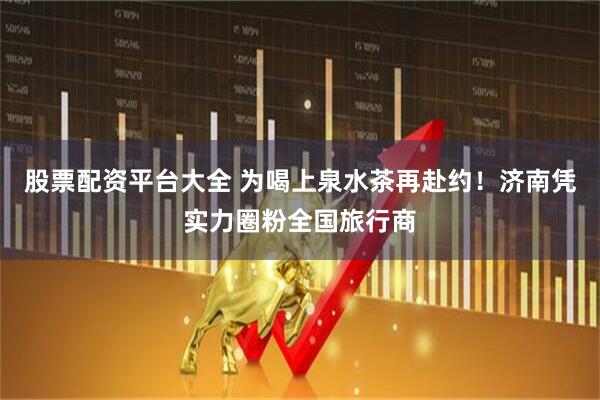 股票配资平台大全 为喝上泉水茶再赴约！济南凭实力圈粉全国旅行商