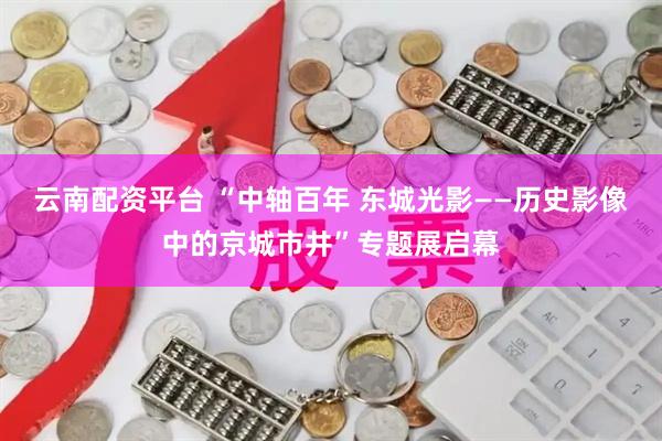云南配资平台 “中轴百年 东城光影——历史影像中的京城市井”专题展启幕