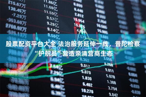 股票配资平台大全 法治服务延伸一线，普陀检察“护航员”营造亲清营商生态