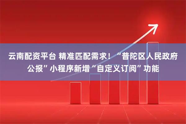 云南配资平台 精准匹配需求！“普陀区人民政府公报”小程序新增“自定义订阅”功能