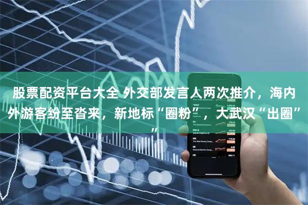 股票配资平台大全 外交部发言人两次推介，海内外游客纷至沓来，新地标“圈粉”，大武汉“出圈”
