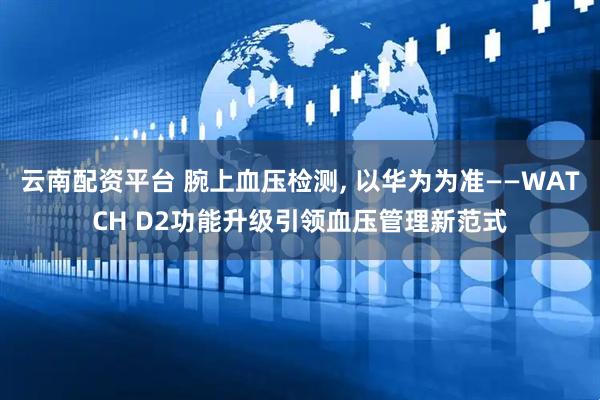云南配资平台 腕上血压检测, 以华为为准——WATCH D2功能升级引领血压管理新范式