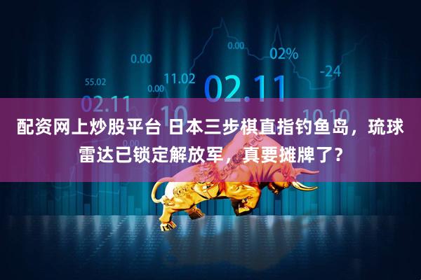 配资网上炒股平台 日本三步棋直指钓鱼岛，琉球雷达已锁定解放军，真要摊牌了？