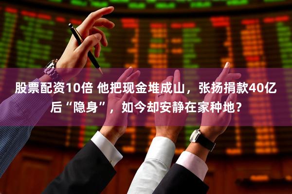 股票配资10倍 他把现金堆成山，张扬捐款40亿后“隐身”，如今却安静在家种地？