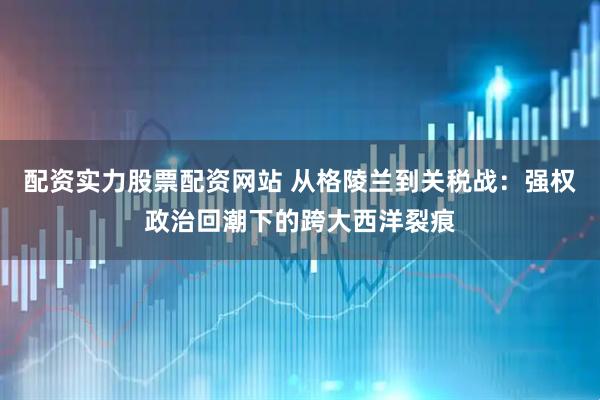 配资实力股票配资网站 从格陵兰到关税战：强权政治回潮下的跨大西洋裂痕