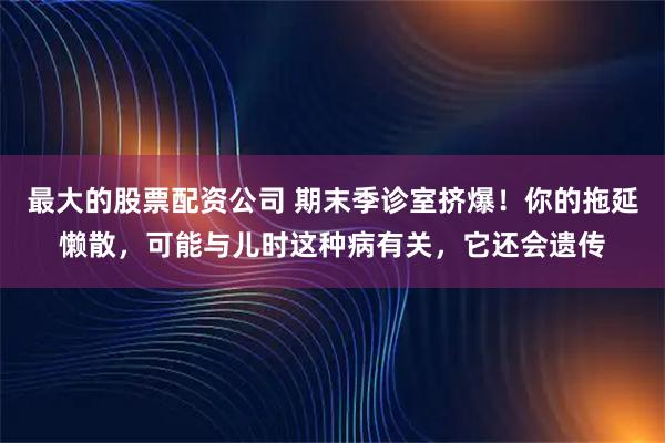最大的股票配资公司 期末季诊室挤爆！你的拖延懒散，可能与儿时这种病有关，它还会遗传