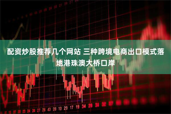 配资炒股推荐几个网站 三种跨境电商出口模式落地港珠澳大桥口岸
