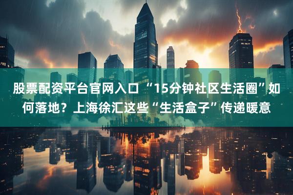 股票配资平台官网入口 “15分钟社区生活圈”如何落地？上海徐汇这些“生活盒子”传递暖意