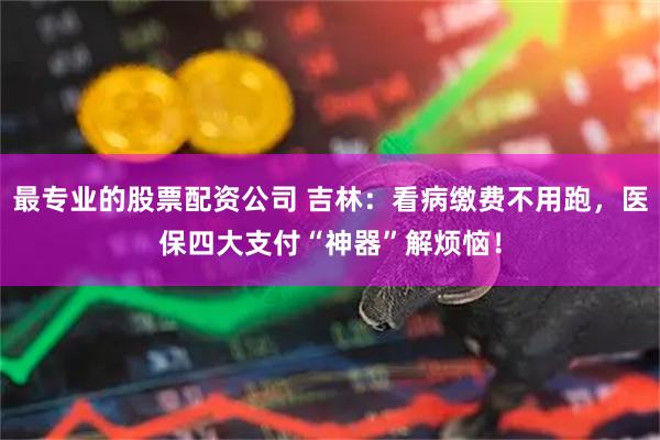 最专业的股票配资公司 吉林：看病缴费不用跑，医保四大支付“神器”解烦恼！