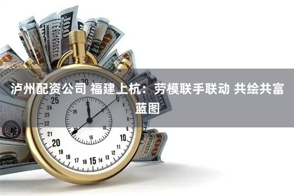 泸州配资公司 福建上杭：劳模联手联动 共绘共富蓝图