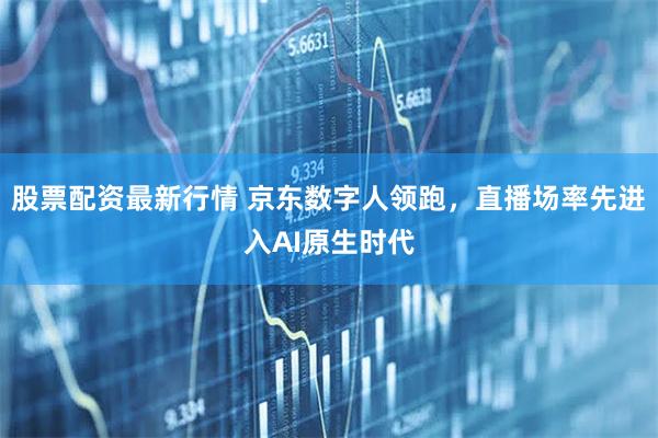 股票配资最新行情 京东数字人领跑，直播场率先进入AI原生时代