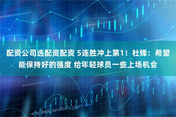配资公司选配资配资 5连胜冲上第1！杜锋：希望能保持好的强度 给年轻球员一些上场机会
