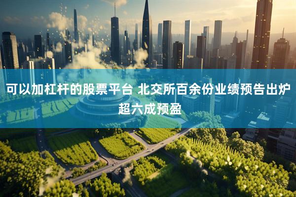 可以加杠杆的股票平台 北交所百余份业绩预告出炉 超六成预盈