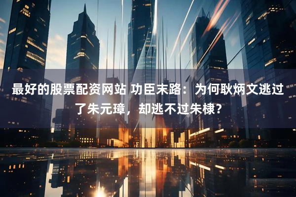 最好的股票配资网站 功臣末路：为何耿炳文逃过了朱元璋，却逃不过朱棣？