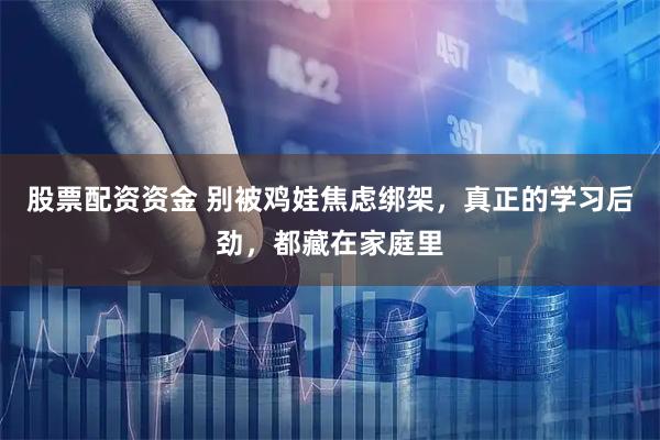 股票配资资金 别被鸡娃焦虑绑架，真正的学习后劲，都藏在家庭里