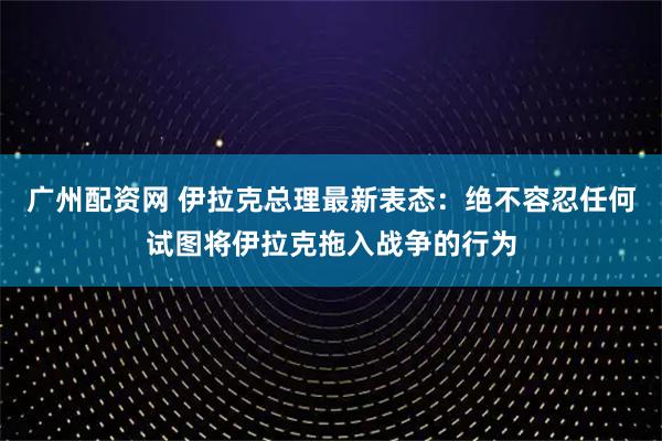 广州配资网 伊拉克总理最新表态：绝不容忍任何试图将伊拉克拖入战争的行为