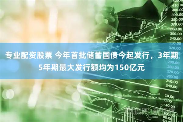 专业配资股票 今年首批储蓄国债今起发行，3年期5年期最大发行额均为150亿元