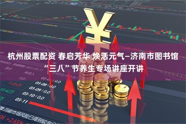 杭州股票配资 春启芳华 焕活元气—济南市图书馆“三八”节养生专场讲座开讲