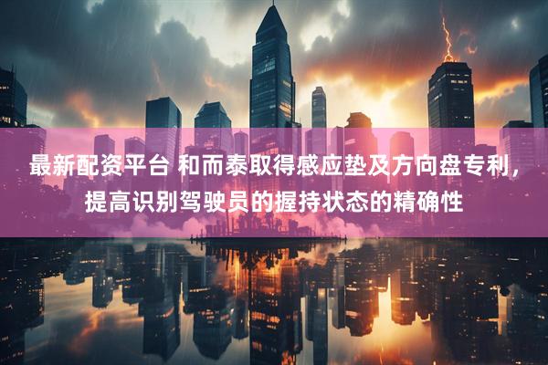最新配资平台 和而泰取得感应垫及方向盘专利，提高识别驾驶员的握持状态的精确性