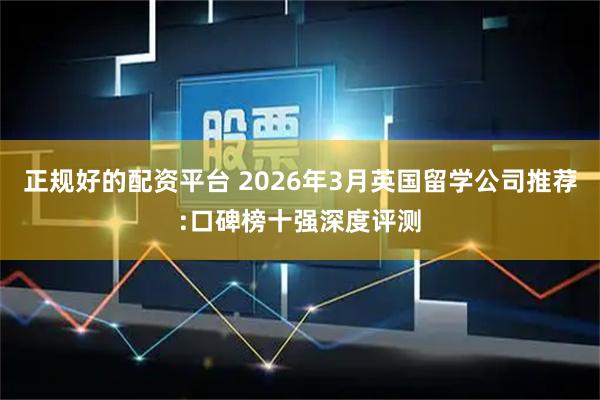 正规好的配资平台 2026年3月英国留学公司推荐:口碑榜十强深度评测