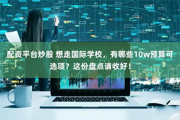 配资平台炒股 想走国际学校，有哪些10w预算可选项？这份盘点请收好！
