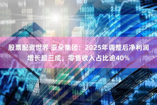 股票配资世界 亚朵集团：2025年调整后净利润增长超三成，零售收入占比逾40%