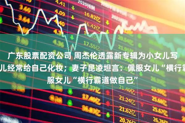 广东股票配资公司 周杰伦透露新专辑为小女儿写歌，笑称女儿经常给自己化妆；妻子昆凌坦言：佩服女儿“横行霸道做自己”