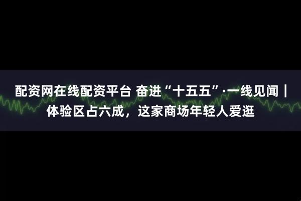 配资网在线配资平台 奋进“十五五”·一线见闻｜体验区占六成，这家商场年轻人爱逛