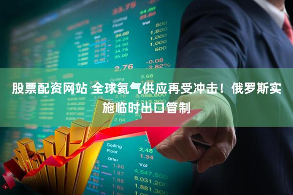 股票配资网站 全球氦气供应再受冲击！俄罗斯实施临时出口管制