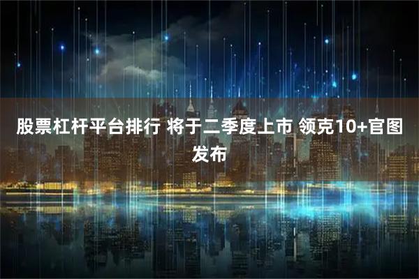 股票杠杆平台排行 将于二季度上市 领克10+官图发布